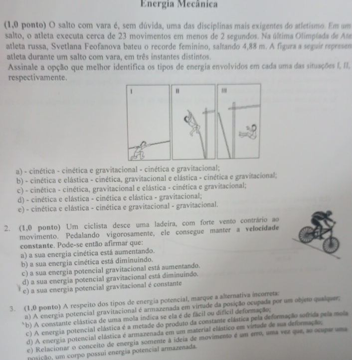 Energia Mecânica
(1,0 ponto) O salto com vara é, sem dúvida, uma das disciplinas mais exigentes do atletismo. Em um
salto, o atleta executa cerca de 23 movimentos em menos de 2 segundos. Na última Olimpíada de Ata
atleta russa, Svetlana Feofanova bateu o recorde feminino, saltando 4,88 m. A figura a seguir represen
atleta durante um salto com vara, em três instantes distintos.
Assinale a opção que melhor identifica os tipos de energia envolvidos em cada uma das situações I, II,
respectivamente.
1 " '
a) - cinética - cinética e gravitacional - cinética e gravitacional;
b) - cinética e elástica - cinética, gravitacional e elástica - cinética e gravitacional;
c) - cinética - cinética, gravitacional e elástica - cinética e gravitacional;
d) - cinética e elástica - cinética e elástica - gravitacional;
e) - cinética e elástica - cinética e gravitacional - gravitacional.
2. (1,0 ponto) Um ciclista desce uma ladeira, com forte vento contrário ao
movimento. Pedalando vigorosamente, ele consegue manter a velocidade
constante. Pode-se então afirmar que:
a) a sua energia cinética está aumentando.
b) a sua energia cinética está diminuindo.
c) a sua energia potencial gravitacional está aumentando.
d) a sua energia potencial gravitacional está diminuindo.
e) a sua energia potencial gravitacional é constante
3. (1,0 ponto) A respeito dos tipos de energia potencial, marque a alternativa incorreta:
a) A energia potencial gravitacional é armazenada em virtude da posição ocupada por um objeto qualquer;
b) A constante elástica de uma mola indica se ela é de fácil ou difícil deformação;
c) A energia potencial elástica é a metade do produto da constante elástica pela deformação sofrida pela mola
d) A energia potencial elástica é armazenada em um material elástico em virtude de sua deformação;
e) Relacionar o conceito de energia somente à ideia de movimento é um erro, uma vez que, ao ocupar uma
posição, um corpo possui energia potencial armazenada.