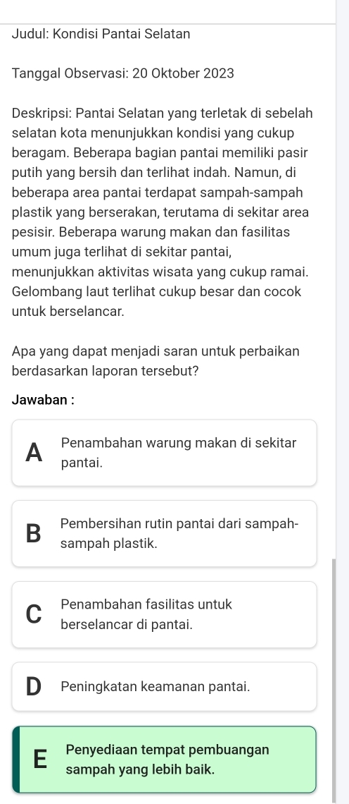 Judul: Kondisi Pantai Selatan
Tanggal Observasi: 20 Oktober 2023
Deskripsi: Pantai Selatan yang terletak di sebelah
selatan kota menunjukkan kondisi yang cukup
beragam. Beberapa bagian pantai memiliki pasir
putih yang bersih dan terlihat indah. Namun, di
beberapa area pantai terdapat sampah-sampah
plastik yang berserakan, terutama di sekitar area
pesisir. Beberapa warung makan dan fasilitas
umum juga terlihat di sekitar pantai,
menunjukkan aktivitas wisata yang cukup ramai.
Gelombang laut terlihat cukup besar dan cocok
untuk berselancar.
Apa yang dapat menjadi saran untuk perbaikan
berdasarkan laporan tersebut?
Jawaban :
Penambahan warung makan di sekitar
A pantai.
B Pembersihan rutin pantai dari sampah-
sampah plastik.
Penambahan fasilitas untuk
C berselancar di pantai.
Peningkatan keamanan pantai.
E Penyediaan tempat pembuangan
sampah yang lebih baik.