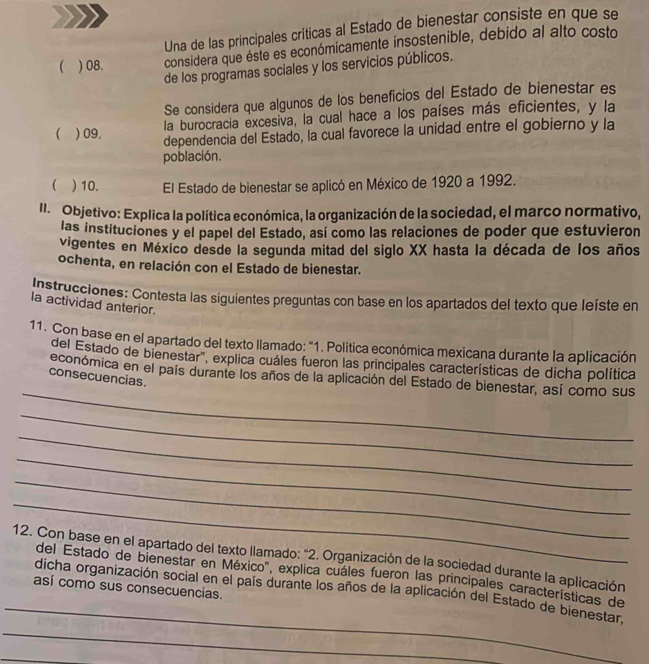 Una de las principales críticas al Estado de bienestar consiste en que se
( ) 08. considera que éste es económicamente insostenible, debido al alto costo
de los programas sociales y los servicios públicos.
Se considera que algunos de los beneficios del Estado de bienestar es
la burocracia excesiva, la cual hace a los países más eficientes, y la
( ) 09.
dependencia del Estado, la cual favorece la unidad entre el gobierno y la
población.
 )10. El Estado de bienestar se aplicó en México de 1920 a 1992.
II. Objetivo: Explica la política económica, la organización de la sociedad, el marco normativo,
las instituciones y el papel del Estado, así como las relaciones de poder que estuvieron
vigentes en México desde la segunda mitad del siglo XX hasta la década de los años
ochenta, en relación con el Estado de bienestar.
Instrucciones: Contesta las siguientes preguntas con base en los apartados del texto que leíste en
la actividad anterior.
11. Con base en el apartado del texto llamado: "1. Política económica mexicana durante la aplicación
del Estado de bienestar", explica cuáles fueron las principales características de dicha política
_
económica en el país durante los años de la aplicación del Estado de bienestar, así como sus
consecuencias.
_
_
_
_
_
12. Con base en el apartado del texto llamado: "2. Organización de la sociedad durante la aplicación
del Estado de bienestar en México", explica cuáles fueron las principales características de
así como sus consecuencias.
_
dicha organización social en el país durante los años de la aplicación del Estado de bienestar,
_
_