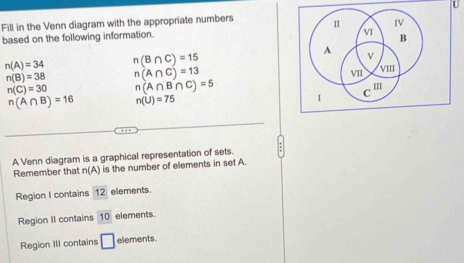 Fill in the Venn diagram with the appropriate numbers 
based on the following information.
n(A)=34
n(B∩ C)=15
n(B)=38
n(A∩ C)=13
n(C)=30
n(A∩ B∩ C)=5
n(A∩ B)=16
n(U)=75
A Venn diagram is a graphical representation of sets. 
Remember that n(A) is the number of elements in set A. 
Region I contains 12 elements. 
Region II contains 10 elements. 
Region III contains □ elements.