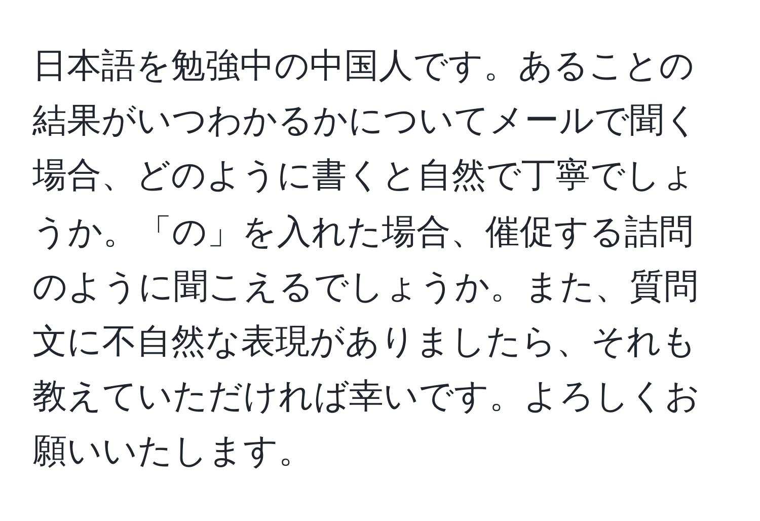 日本語を勉強中の中国人です。あることの結果がいつわかるかについてメールで聞く場合、どのように書くと自然で丁寧でしょうか。「の」を入れた場合、催促する詰問のように聞こえるでしょうか。また、質問文に不自然な表現がありましたら、それも教えていただければ幸いです。よろしくお願いいたします。