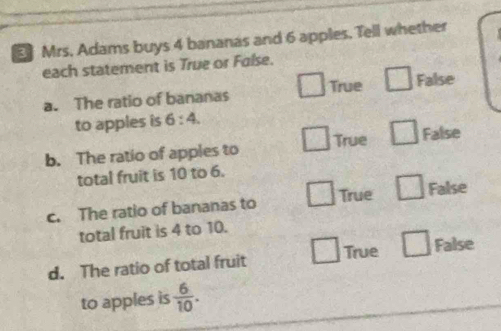 Mrs. Adams buys 4 bananas and 6 apples, Tell whether
each statement is True or False.
. 
a. The ratio of bananas 1_  True □ False
to apples is 6:4. 
□ True □ False
b. The ratio of apples to
total fruit is 10 to 6.
□ 
c. The ratio of bananas to True □ False
total fruit is 4 to 10.
□ 
d. The ratio of total fruit True □ False
to apples is  6/10 .