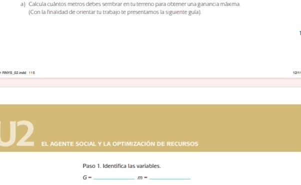 Calcula cuántos metros debes sembrar en tu terreno para obtener una ganancia máxima. 
(Con la finalidad de orientar tu trabajo te presentamos la siguiente guía). 
1 RINYS_02.indd 115 12/1
J2 EL AGENTE SOCIAL Y LA OPTIMIZACIÓN DE RECURSOS 
Paso 1. Identifica las variables. 
G- _ m- _