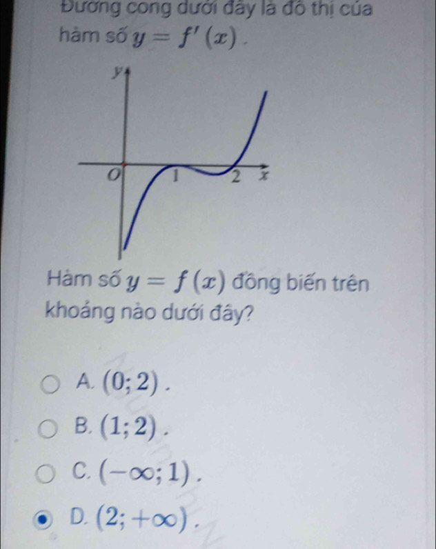 Đường cong dưới đây là đô thị của
hàm số y=f'(x). 
Hàm số y=f(x) đồng biến trên
khoảng nào dưới đây?
A. (0;2).
B. (1;2).
C. (-∈fty ;1).
D. (2;+∈fty ).