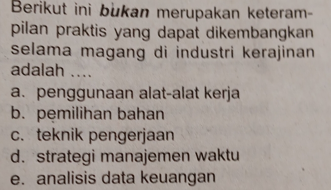 Berikut ini bukan merupakan keteram-
pilan praktis yang dapat dikembangkan .
selama magang di industri kerajinan .
adalah ....
a. penggunaan alat-alat kerja
b. pemilihan bahan
c. teknik pengerjaan
d. strategi manajemen waktu
e. analisis data keuangan