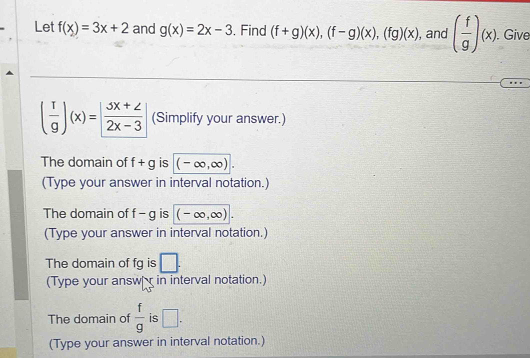 Let f(x)=3x+2 and g(x)=2x-3. Find (f+g)(x), (f-g)(x), (fg)(x) , and ( f/g )(x). . Give
( r/g )(x)= (3x+2)/2x-3  (Simplify your answer.) 
The domain of f+g is (-∈fty ,∈fty ). 
(Type your answer in interval notation.) 
The domain of f-g is (-∈fty ,∈fty ). 
(Type your answer in interval notation.) 
The domain of fg is □. 
(Type your answ in interval notation.) 
The domain of  f/g  is □. 
(Type your answer in interval notation.)