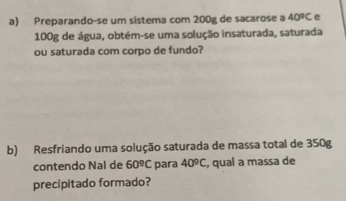 Preparando-se um sistema com 200g de sacarose a 40^oC e
100g de água, obtém-se uma solução insaturada, saturada 
ou saturada com corpo de fundo? 
b) Resfriando uma solução saturada de massa total de 350g
contendo Nal de 60^(_ o)C para 40^(_ circ)C , qual a massa de 
precipitado formado?