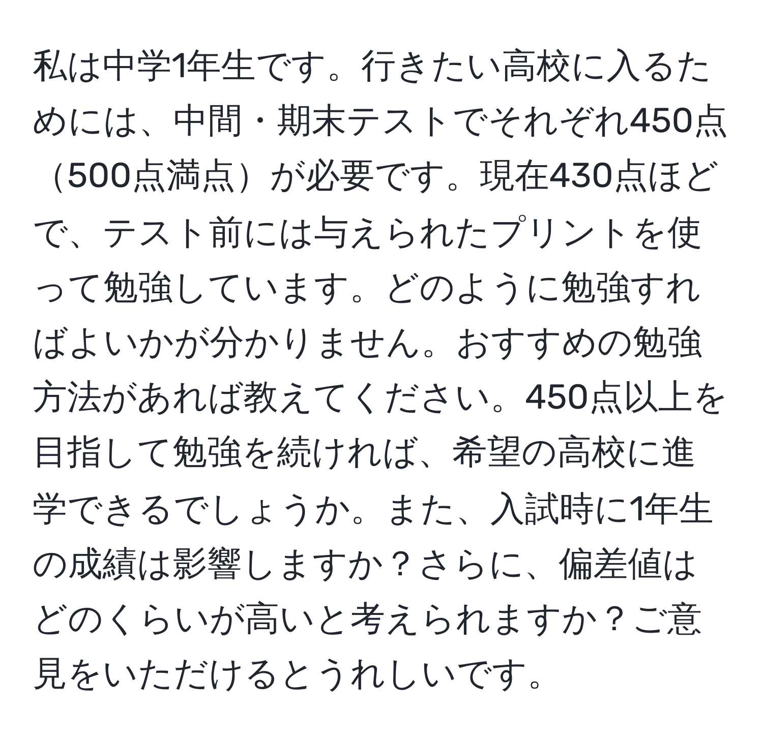 私は中学1年生です。行きたい高校に入るためには、中間・期末テストでそれぞれ450点500点満点が必要です。現在430点ほどで、テスト前には与えられたプリントを使って勉強しています。どのように勉強すればよいかが分かりません。おすすめの勉強方法があれば教えてください。450点以上を目指して勉強を続ければ、希望の高校に進学できるでしょうか。また、入試時に1年生の成績は影響しますか？さらに、偏差値はどのくらいが高いと考えられますか？ご意見をいただけるとうれしいです。