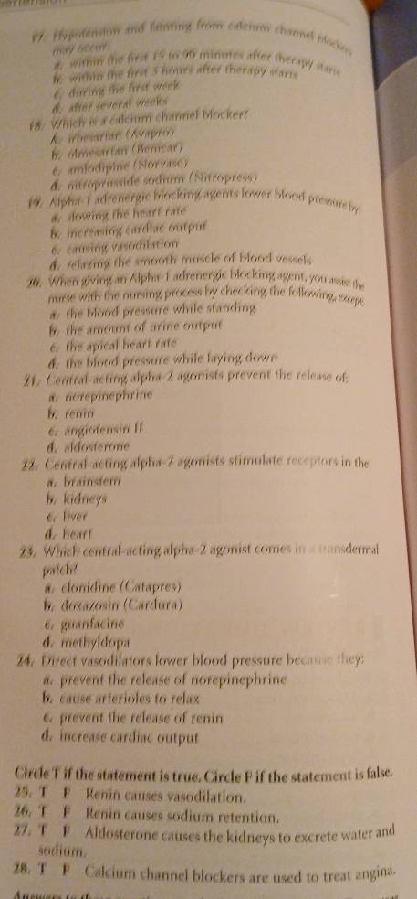 1: Hepoension and fanting from caterum chamel blockes
may otew
æ. within the first 15 to 90 minutes after therapy starts
t within the first 3 hours after therapy starts
6. during the first week
d. afteé sévéral vedés
18. Which is a calcium charnel blocker?
A besarian (Avapri)
B. olmesartan (Berncar)
é amiodipine (Norvase)
& itroprosside sodium (Nitropress)
10. Alphe F adrenergic blocking agents lower blood pressure by
a. sowing the heart rate
B. increasing cardiac ouput
6. causing vasodilation
d. relering the smooth muscle of blood vessels
26. When giving an Alpha- 1 adrenergic blocking agent, you assist the
murse with the nursing process by checking the following, exrept
a. the blood pressure while standing
b the amount of urine output
6. the apical heart rate
d. the blood pressure while laying down
21. Central-acting alpha- 2 agonists prevent the release of
a. norepinephrine
b. renin
6. angiotensin II
d. aldosterone
22. Central-acting alpha- 2 agonists stimulate receptors in the:
a. brainstem
b. kidneys
6. liver
d. heart
23. Which central-acting alpha- 2 agonist comes in a wansdermal
patch?
a. clonidine (Catapres)
b. doxazosin (Cardura)
6. guanfacine
d. methyldopa
24. Direct vasodilators lower blood pressure because they:
a. prevent the release of norepinephrine
b. cause arterioles to relax
6. prevent the release of renin
d. increase cardiac output
Circle T if the statement is true. Circle F if the statement is false.
25. T F Renin causes vasodilation.
26. T F Renin causes sodium retention.
27. T F Aldosterone causes the kidneys to excrete water and
sodium.
28. T F Calcium channel blockers are used to treat angina.