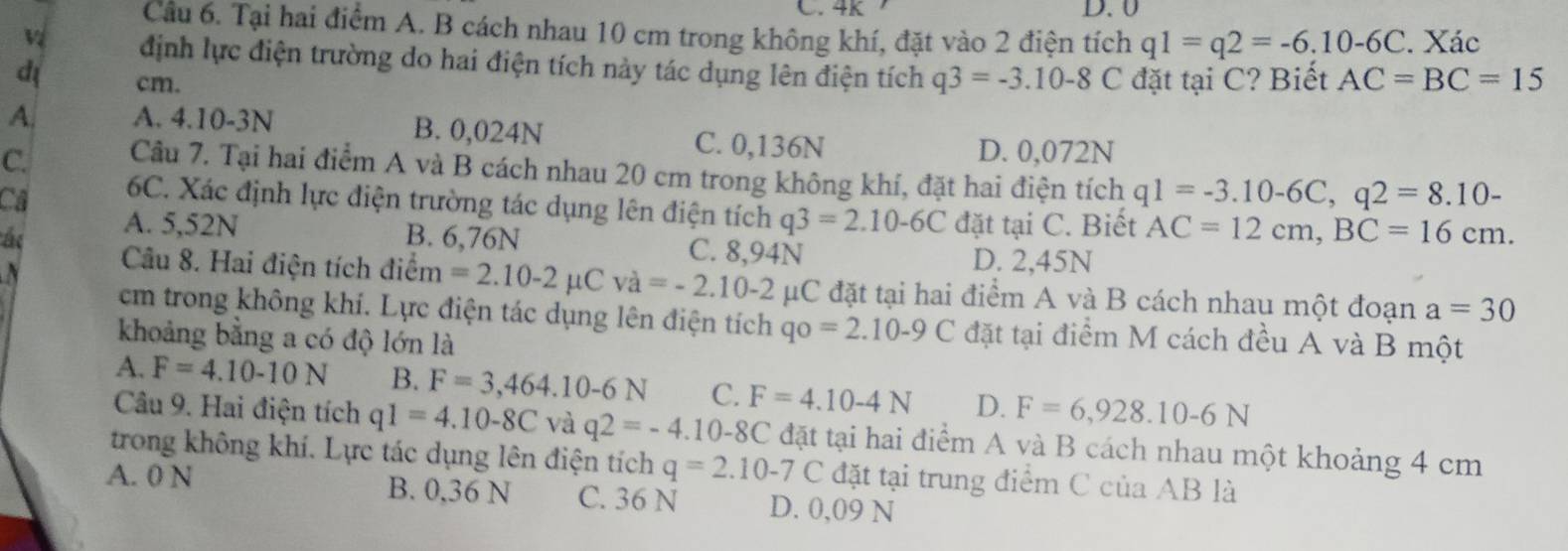 4K D. 0
Cầu 6. Tại hai điểm A. B cách nhau 10 cm trong không khí, đặt vào 2 điện tích q1=q2=-6,10-6C. Xác
định lực điện trường do hai điện tích này tác dụng lên điện tích
d cm. q3=-3.10-8C đặt tại C? Biết AC=BC=15
A. A. 4.10-3N B. 0,024N C. 0,136N
D. 0,072N
C. Câu 7. Tại hai điểm A và B cách nhau 20 cm trong không khí, đặt hai điện tích q1=-3.10-6C,q2=8.10-
Ca 6C. Xác định lực điện trường tác dụng lên điện tích q3=2.10-6C đặt tại C. Biết AC=12cm,BC=16cm.
A. 5,52N
ác B. 6,76N C. 8,94N D. 2,45N
a Câu 8. Hai điện tích điểm =2.10-2mu Cva=-2.10-2 μC đặt tại hai điểm A và B cách nhau một đoạn a=30
cm trong không khí. Lực điện tác dụng lên điện tích qo=2.10-9C đặt tại điểm M cách đều A và B một
khoảng bằng a có độ lớn là
A. F=4.10-10N B. F=3,464.10-6N C. F=4.10-4N D. F=6,928.10-6N
Câu 9. Hai điện tích q1=4.10-8C và q2=-4.10-8C đặt tại hai điểm A và B cách nhau một khoảng 4 cm
trong không khí. Lực tác dụng lên điện tích q=2.10-7 C đặt tại trung điểm C của AB là
A. 0 N B. 0,36 N C. 36 N D. 0,09 N