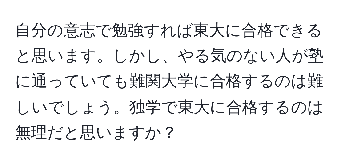 自分の意志で勉強すれば東大に合格できると思います。しかし、やる気のない人が塾に通っていても難関大学に合格するのは難しいでしょう。独学で東大に合格するのは無理だと思いますか？