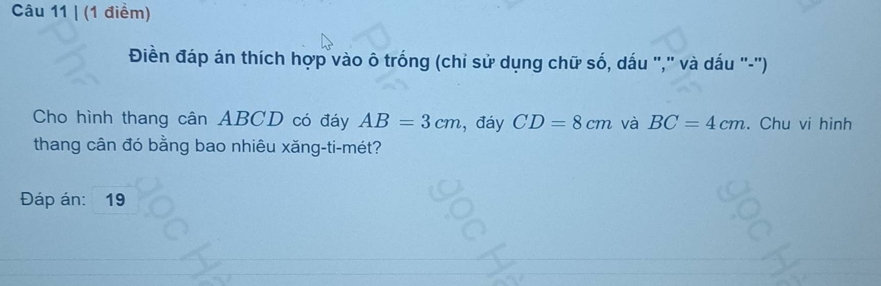 Điền đáp án thích hợp vào ô trống (chỉ sử dụng chữ số, dấu ",' và dấu '-'') 
Cho hình thang cân ABCD có đáy AB=3cm , đáy CD=8cm và BC=4cm. Chu vi hình 
thang cân đó bằng bao nhiêu xăng-ti-mét? 
Đáp án: ₹19