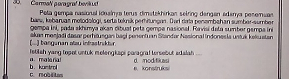 Cermati paragraf berikut!
Peta gempa nasional idealnya terus dimutakhirkan seiring dengan adanya penemuan
baru, kebaruan metodologi, serta teknik perhitungan. Dari data penambahan sumber-sumber
gempa ini, pada akhimya akan dibuat peta gempa nasional. Revisi data sumber gempa ini
akan menjadi dasar perhitungan bagi penentuan Standar Nasional Indonesia untuk kekuatan
(...) bangunan atau infrastruktur.
Istilah yang tepat untuk melengkapi paragraf tersebut adalah ....
a. material d. modifikasi
b、 kantrol a. konstruksi
c. mobilitas