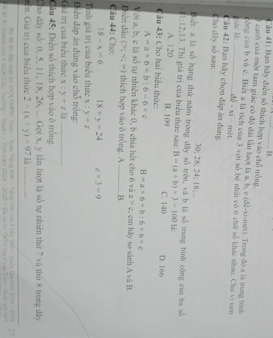 Bạn hãy điền số thích hợp vào chỗ trống.
3 cạnh của một tam giác có độ dài lần lượt là a, b, c (đề-xi-mét). Trong đó a là trung bình
cộng của b và c. Biết a là tích của 3 với số bé nhất có 6 chữ số khác nhau. Chu vi tam
giác là:_
đề - xi - mét.
Câu 42: Bạn hãy chọn đáp án đúng.
Cho dãy số sau:
30; 28; 24; 18;...
Biết: a là số hạng thứ năm trong dãy số trên, và b là số trung bình cộng của ba số
1:12:13. Thì giá trị của biêu thức sau: B=(a+b)* 3+100 là:
A. 120 B. 109 C. 140
D. 166
Câu 43: Cho hai biêu thức:
A=a* 6+b:6-6* c
B=a* 6+b:6+6* c
Với a, b, c là số tự nhiên khác 0, b chia hết cho 6 và a>c , em hãy so sánh A và B.
Điền dầu (>;
18-x=6
18+y=24 z* 3=9
Tính giá trị của biêu thức x:y+z
Điền đáp án đúng vào chỗ trống:
Giá trị của biêu thức x:y+z là_
Câu 45: Điễn số thích hợp vào ô trồng.
Cho dây số: 0, 5, 11, 18, 26, ... Gọi x, y lần lượt là số tự nhiên thứ 7 và thứ 8 trong dãy
Gên. Giá trị của biêu thức 2* (x+y)+971dot a _
Bộ đề thị đặc biệt ôn VIOLYMPIC Toán - Toán Tiếng Anh - Tiếng Việt lớp 4 cấp Tịnh - Quốc Gia năm 2024 - 2025 27
Đề ôn thị Voedu lớp 4 VCK Cấp Trường - Huyện - Tỉnh năm 2024 - 2025 // Đê ôn thị TMTV lớp 4 cấp Tỉnh - Quốc gia năm