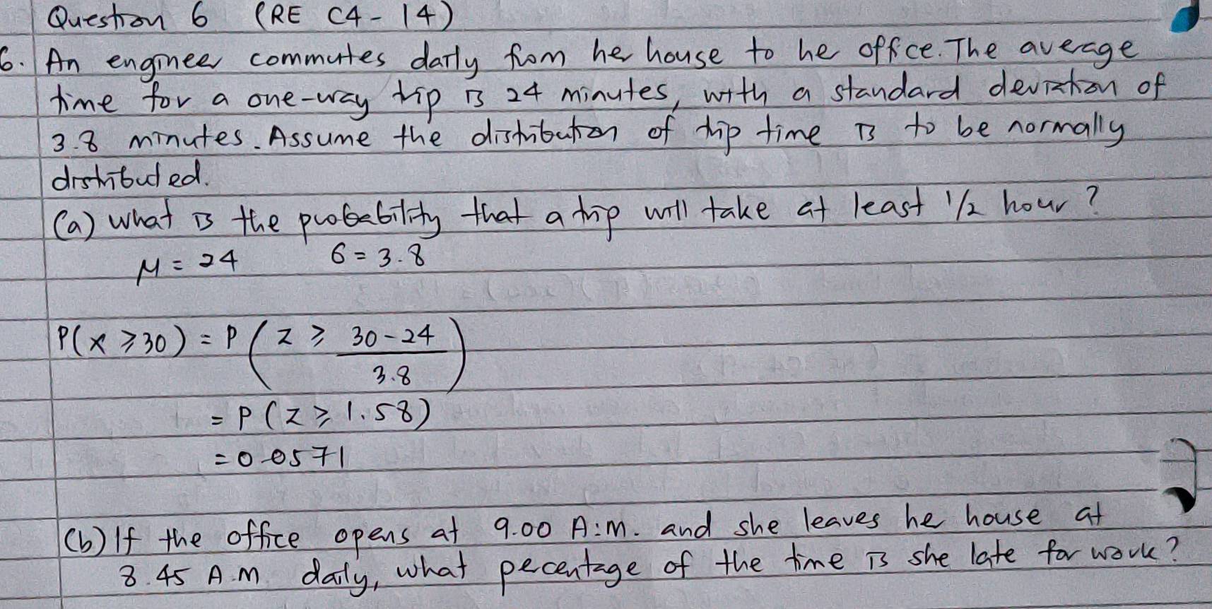 Questron 6 (RE (4-14) 
6. An enginee commutes darly from he house to he office. The average 
time for a one-way tip is 24 minutes, with a standard deviaton of
3. 8 minutes. Assume the distributon of hip time is to be normally 
drshouded. 
(a) what is the poability that a hip will take at least 12 hour?
mu =24
6=3.8
P(X≥slant 30)=p(z≥slant  (30-24)/3.8 )
=P(z≥slant 1.58)
=0.0571
(b) If the office opens at 9.0c A:m . and she leaves he house at
8. 45 A. m daily, what pecentage of the time is she late for work?