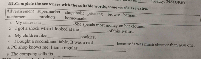 beauty. (NATURE)
III.Complete the sentences with the suitable words, some words are extra.
Advertisement supermarket shopaholic price tag browse bargain
customers products home-made
1. My sister is a _-She spends most money on her clothes.
2. I got a shock when I looked at the _-of this T-shirt.
3. My children like_ cookies.
4. I bought a secondhand table. It was a real_ because it was much cheaper than new one.
_
5. PC shop knows me. I am a regular
6. The company sells its_
_