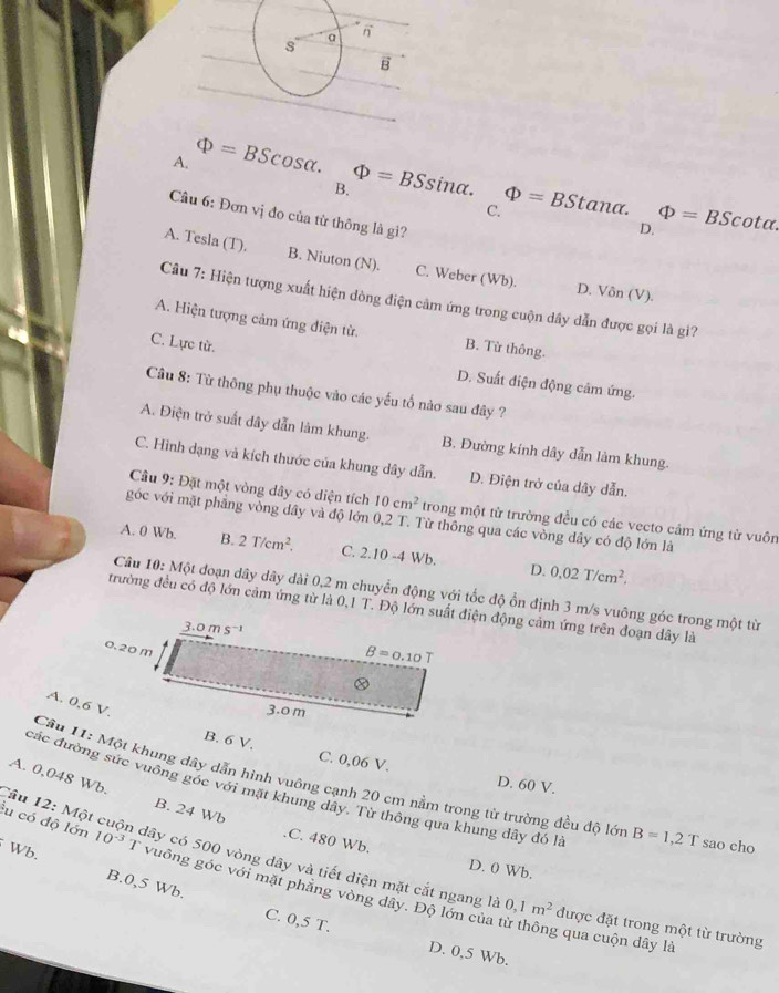 A. Phi =BScos alpha .
B. Phi =BSsin alpha .
C. Phi =BStan alpha .
Câu 6: Đơn vị đo của từ thông là gì?
D. Phi =BScot alpha .
A. Tesla (T). B. Niuton (N). C. Weber (Wb). D. Vôn (V).
Câu 7: Hiện tượng xuất hiện dòng điện cảm ứng trong cuộn dây dẫn được gọi là gi?
A. Hiện tượng cảm ứng điện từ. B. Từ thông.
C. Lực từ.
D. Suất điện động cảm ứng.
Câu 8: Từ thông phụ thuộc vào các yếu tố nào sau đây ?
A. Điện trở suất dây dẫn làm khung. B. Đường kính dây dẫn làm khung.
C. Hình dạng và kích thước của khung dây dẫn. D. Điện trở của dây dẫn.
Câu 9: Đặt một vòng dây có diện tích 10cm^2 trong một từ trường đều có các vecto cảm ứng từ vuôn
góc với mặt phẳng vòng dây và độ lớn 0,2 T. Từ thông qua các vòng dây có độ lớn là
A. 0 Wb. B. 2T/cm^2. C. 2.10-4Wb. D. 0.02T/cm^2.
Câu 10: Một đoạn dây dây dài 0,2 m chuyển động với tốc độ ổn định 3 m/s vuông góc trong một từ
trường đều có độ lớn cảm ứng từ là 0,1 T. Độ lớn suất điện động cảm ứng trên đoạn dây là
B. 6 V, C. 0,06 V. D. 60 V.
Câu 11: Một khung đây dẫn hình vuông cạnh 20 cm nằm trong từ trường đều độ lớn B=1,2T sao cho
A. 0,048 Wb. B. 24 Wb
các đường sức vuồng góc với mặt khung dây. Từ thông qua khung dây đó là.C. 480 Wb. D. 0 Wb,
Tầu 12: Một cuộn dây có 500 vòng dây và tiết diện mặt cắt ngang là 0,1m^2 được đặt trong một từ trường
Wb. B.0,5 Wb.
lu có độ lớn 10^(-3) 1 vuông góc với mặt phẳng vòng dây. Độ lớn của từ thông qua cuộn dây là
C. 0,5 T. D. 0,5 Wb.