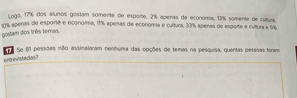 Logo, 17% dos alunos gostam somente de esporte, 2% apenas de economia, 13% somente de cultura,
10% apenas de esporté e economia, 11% apenas de economia e cultura, 33% apenas de esporte e cultura e 5%
gostam dos três temas. 
7 Se 81 pessoas não assinalaram nenhuma das opções de temas na pesquisa, quantas pessoas foram 
entrevistadas?