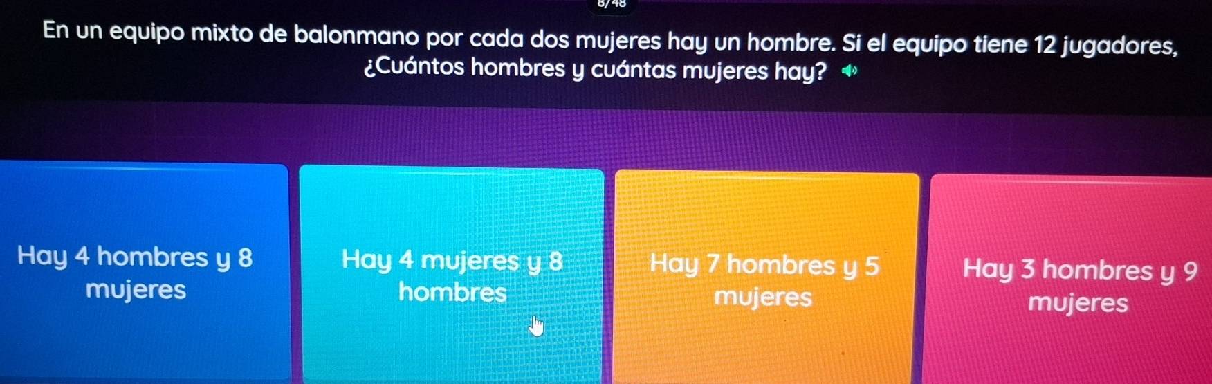 En un equipo mixto de balonmano por cada dos mujeres hay un hombre. Si el equipo tiene 12 jugadores,
¿Cuántos hombres y cuántas mujeres hay?
Hay 4 hombres y 8 Hay 4 mujeres y 8 Hay 7 hombres y 5 Hay 3 hombres y 9
mujeres hombres mujeres mujeres