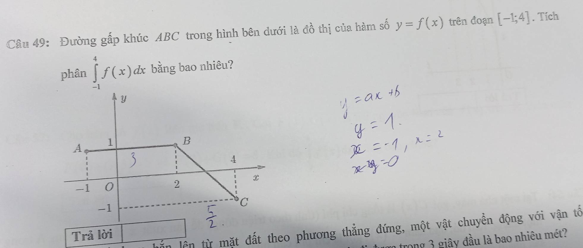 Đường gấp khúc ABC trong hình bên dưới là đồ thị của hàm số y=f(x) trên đoạn [-1;4]. Tích 
phân ∈tlimits _(-1)^4f(x)dx bằng bao nhiêu? 
lắn lần từ mặt đất theo phương thẳng đứng, một vật chuyền động với vận tổ 
Trả lời 
: trong 3 giây đầu là bao nhiêu mét?