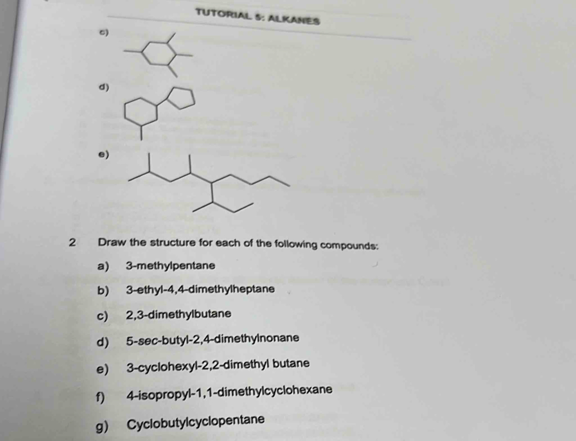 TUTORIAL 5: ALKANES 
C) 
d) 
e) 
2 Draw the structure for each of the following compounds: 
a) 3 -methylpentane 
b) 3 -ethyl- 4, 4 -dimethylheptane 
c) 2, 3 -dimethylbutane 
d) 5 -sec-butyl -2, 4 -dimethylnonane 
e) 3 -cyclohexyl -2, 2 -dimethyl butane 
f) 4 -isopropyl- 1, 1 -dimethylcyclohexane 
g) Cyclobutylcyclopentane