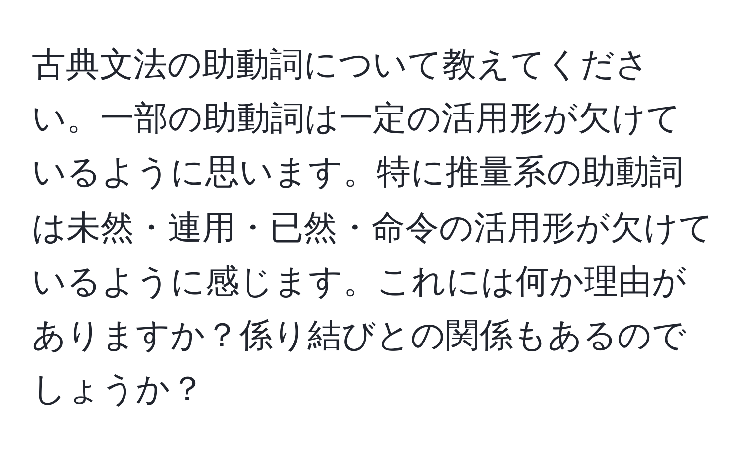 古典文法の助動詞について教えてください。一部の助動詞は一定の活用形が欠けているように思います。特に推量系の助動詞は未然・連用・已然・命令の活用形が欠けているように感じます。これには何か理由がありますか？係り結びとの関係もあるのでしょうか？