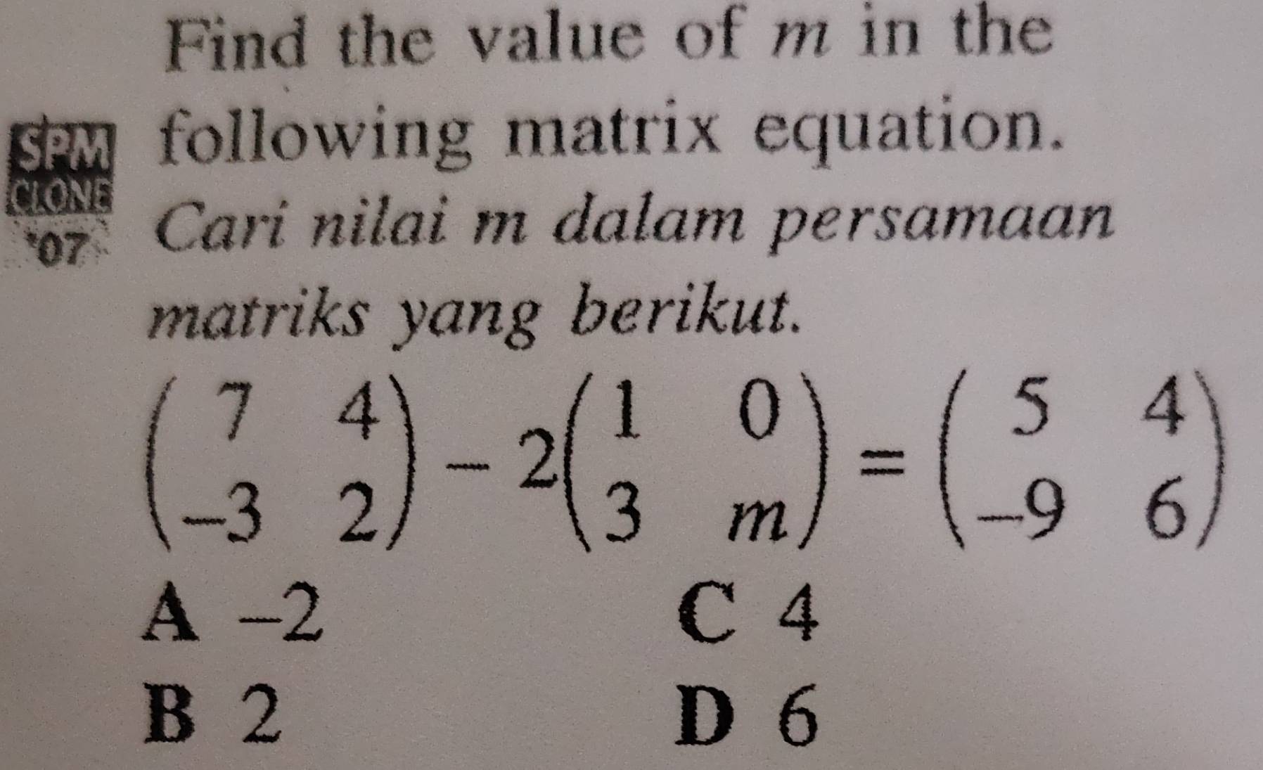 Find the value of m in the
SPM following matrix equation.
CLONE
*07 Cari nilai m dalam persamaan
matriks yang berikut.
beginpmatrix 7&4 -3&2endpmatrix -2beginpmatrix 1&0 3&mendpmatrix =beginpmatrix 5&4 -9&6endpmatrix
A -2 C 4
B 2 D 6