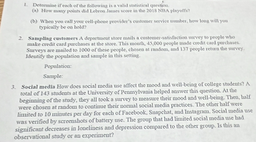 Determine if each of the following is a valid statistical question. 
a) How many points did Lebron James score in the 2018 NBA playoffs? 
(b) When you call your cell-phone provider's customer service number, how long will you 
typically be on hold? 
2. Sampling customers A department store mails a customer-satisfaction survey to people who 
make credit card purchases at the store. This month, 45,000 people made credit card purchases. 
Surveys are mailed to 1000 of these people, chosen at random, and 137 people return the survey. 
Identify the population and sample in this setting. 
Population: 
Sample: 
3. Social media How does social media use affect the mood and well-being of college students? A 
total of 143 students at the University of Pennsylvania helped answer this question. At the 
beginning of the study, they all took a survey to measure their mood and well-being. Then, half 
were chosen at random to continue their normal social media practices. The other half were 
limited to 10 minutes per day for each of Facebook, Snapchat, and Instagram. Social media use 
was verified by screenshots of battery use. The group that had limited social media use had 
significant decreases in loneliness and depression compared to the other group. Is this an 
observational study or an experiment?