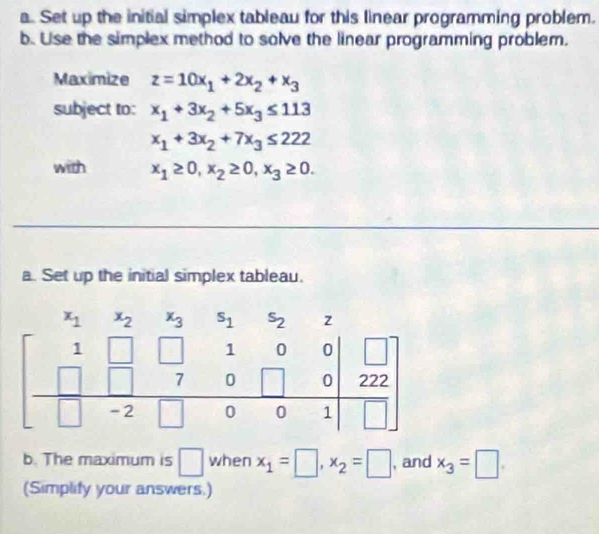 Set up the initial simplex tableau for this linear programming problem.
b. Use the simplex method to solve the linear programming problem.
Maximize z=10x_1+2x_2+x_3
subject to: x_1+3x_2+5x_3≤ 113
x_1+3x_2+7x_3≤ 222
with x_1≥ 0,x_2≥ 0,x_3≥ 0.
a. Set up the initial simplex tableau.
b. The maximum is □ when x_1=□ ,x_2=□ , and x_3=□ .
(Simplify your answers.)