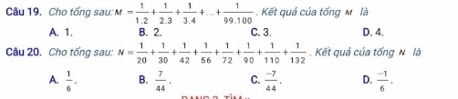 Cho tổng sau: M= 1/1.2 + 1/2.3 + 1/3.4 +...+ 1/99.100 . Kết quá của tổng M là
A. 1. B. 2. C. 3. D. 4.
Câu 20, Cho tổng sau: N= 1/20 + 1/30 + 1/42 + 1/56 + 1/72 + 1/90 + 1/110 + 1/132 . Kết quả của tống N là
A.  1/6 . B.  7/44 . C.  (-7)/44 . D.  (-1)/6 .