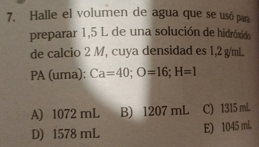 Halle el volumen de agua que se usó para
preparar 1,5 L de una solución de hidróxido
de calcio 2 M, cuya densidad es 1,2 g/mL.
PA (uma): Ca=40; O=16; H=1
A) 1072 mL B) 1207 mL C) 1315 mL
D) 1578 mL
E) 1045 mL