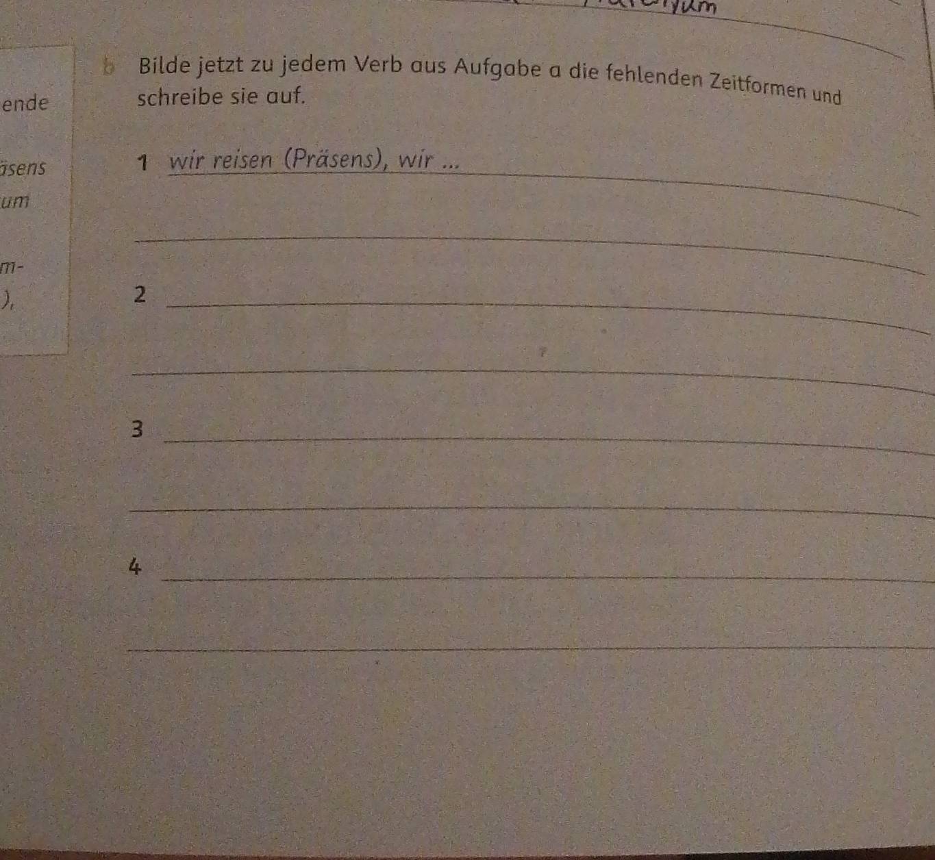 Bilde jetzt zu jedem Verb aus Aufgabe a die fehlenden Zeitformen und 
ende schreibe sie auf. 
isens 1 wir reisen (Präsens), wir ... 
um 
_ 
M- 
_ 
) 
_2 
_ 
_3 
_ 
_4 
_