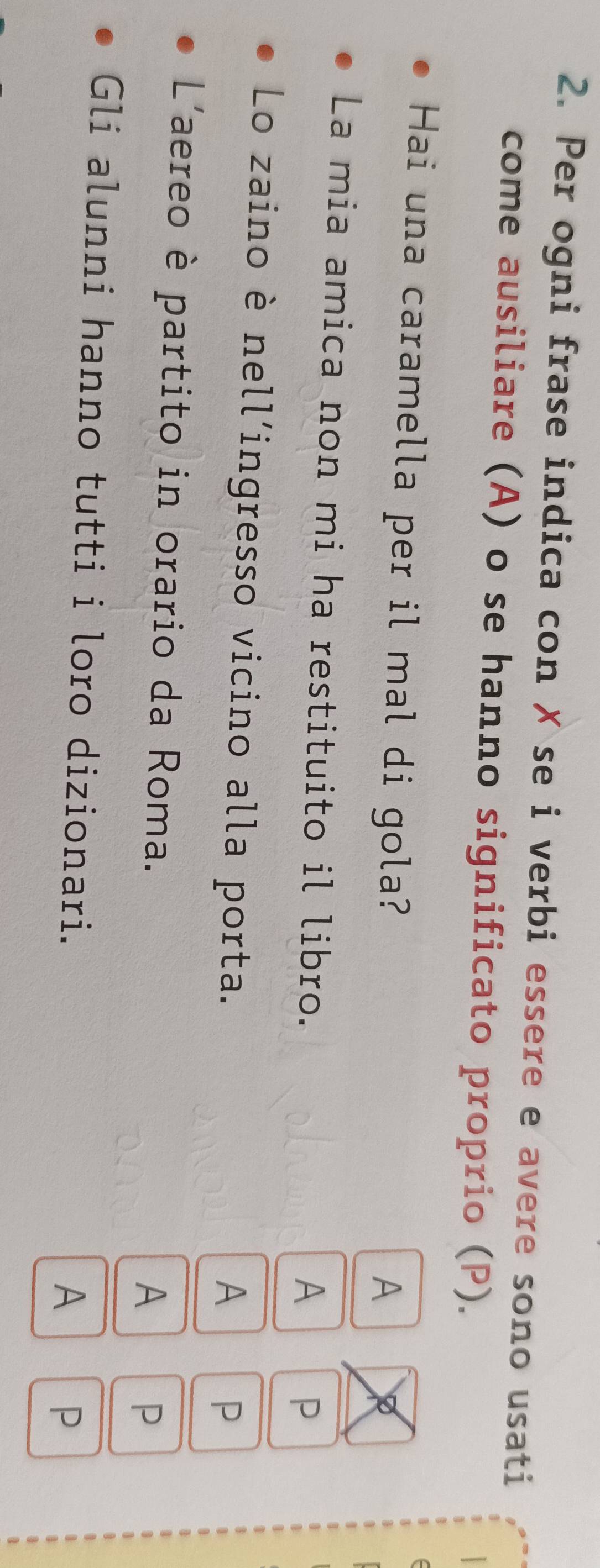 Per ogni frase indica con ✗ se i verbi essere e avere sono usati 
come ausiliare (A) o se hanno significato proprio (P). 
Hai una caramella per il mal di gola? 
A 
La mia amica non mi ha restituito il libro. 
A 
P 
Lo zaino è nell’ingresso vicino alla porta. 
A 
P 
L'aereo è partito in orario da Roma. 
A P 
Gli alunni hanno tutti i loro dizionari. 
A 
P