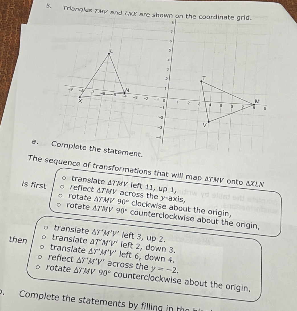 Triangles TMV and LNX are shown on the coordinate grid.
The sequence of transformations that will map △ TMV onto △ XLN
translate △ TMV left 11, up 1,
is first reflect △ TMV across the y-axis,
rotate △ TMV90° clockwise about the origin,
rotate △ TMV90° counterclockwise about the origin,
translate △ T'M'V' left 3, up 2.
then
translate △ T'M'V' left 2, down 3.
translate △ T'M'V' left 6, down 4.
reflect △ T'M'V' across the y=-2.
rotate △ TMV90° counterclockwise about the origin.
. Complete the statements by filling in th