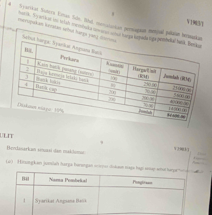 8 
4 Syarikat Sutera Emas Sdn. Bhd. menjalankan perniagaan menjual pakaian be 
V1903/1 
batik. Syarikat ini telah membuka tawaran sebut h 
merupakan keratan sebut harga y 
ULIT 
9 V1903/1 
Berdasarkan situasi dan maklumat: Pemern Kegu 
(a) Hitungkan jumlah harga barangan selepas diskaun niaga bagi se