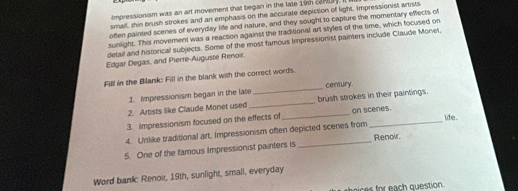 Impressionism was an art movement that began in the late 19th century. It 
small, thin brush strokes and an emphasis on the accurate depiction of light. Impressionist artists 
often painted scenes of everyday life and nature, and they sought to capture the momentary effects of 
sunlight. This movement was a reaction against the traditional art styles of the time, which focused on 
detail and historical subjects. Some of the most famous Impressionist painters include Claude Monet, 
Edgar Degas, and Pierre-Auguste Renoir. 
Fill in the Blank: Fill in the blank with the correct words. 
1. Impressionism began in the late _century. 
2. Artists like Claude Monet used _brush strokes in their paintings. 
life. 
3. Impressionism focused on the effects of _on scenes. 
4. Unlike traditional art, Impressionism often depicted scenes from 
5. One of the famous Impressionist painters is_ Renoir. 
Word bank: Renoir, 19th, sunlight, small, everyday 
s a g estion.