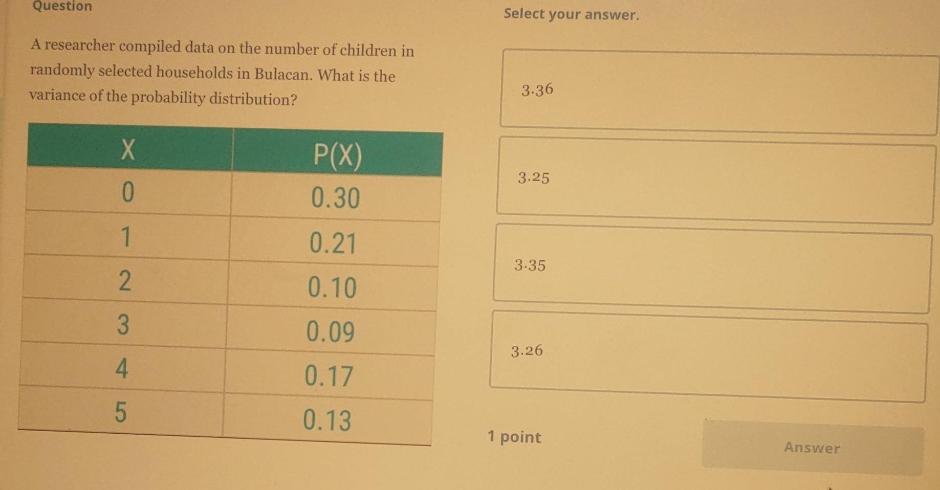 Question Select your answer.
A researcher compiled data on the number of children in
randomly selected households in Bulacan. What is the
variance of the probability distribution?
3.36
3.25
3.35
3.26
1 point Answer