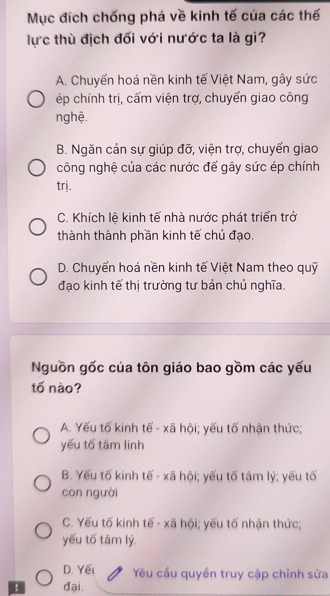 Mục đích chống phá về kinh tế của các thế
lực thù địch đối với nước ta là gì?
A. Chuyển hoá nền kinh tế Việt Nam, gây sức
ép chính trị, cấm viện trợ, chuyển giao công
nghệ.
B. Ngăn cản sự giúp đỡ, viện trợ, chuyển giao
công nghệ của các nước để gây sức ép chính
trj.
C. Khích lệ kinh tế nhà nước phát triển trở
thành thành phần kinh tế chủ đạo.
D. Chuyển hoá nền kinh tế Việt Nam theo quỹ
đạo kinh tế thị trường tư bản chủ nghĩa.
Nguồn gốc của tôn giáo bao gồm các yếu
tố nào?
A. Yếu tố kinh tế - xã hội; yếu tố nhận thức;
yếu tố tâm linh
B. Yếu tố kinh tế - xã hội; yếu tố tâm lý; yếu tố
con người
C. Yếu tố kinh tế - xã hội; yếu tố nhận thức;
yếu tố tâm lý.
D. Yếl
Yêu cầu quyền truy cập chỉnh sửa
đại.