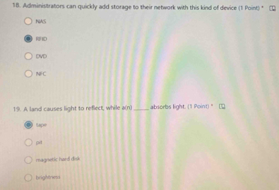 Administrators can quickly add storage to their network with this kind of device (1 Point) *
NAS
RFID
DVD
NFC
19. A land causes light to reflect, while a(n) _ absorbs light. (1 Point)
tape
pit
magnetic hard disk
brightness