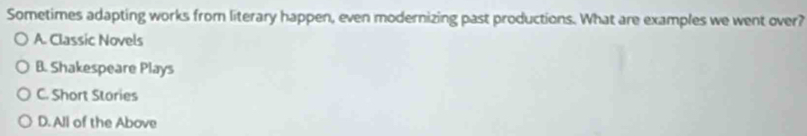Sometimes adapting works from literary happen, even modernizing past productions. What are examples we went over?
A. Classic Novels
B. Shakespeare Plays
C. Short Stories
D. All of the Above