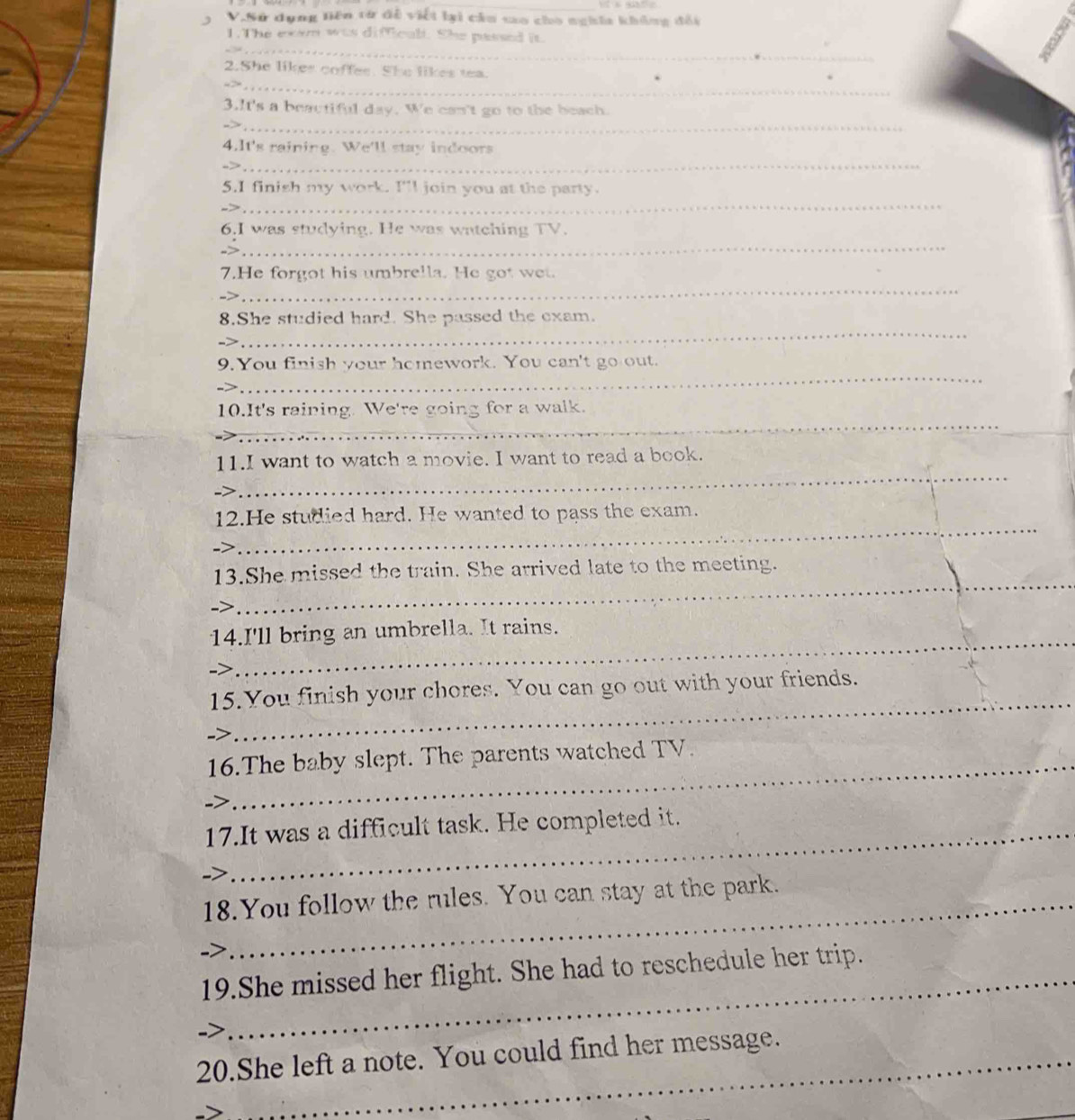 Sử dụng liên từ đề viết lại cầu sao cho nghĩa không đối 
_ 
1. The exem was difficul. She passed it 
_ 
2.She likes coffes. She likes tea. 
_ 
3.It's a beautiful day. We can't go to the beach. 
4.It's raining. We'll stay indoors 
_ 
_ 
_ 
5.I finish my work. I'l join you at the party. 
_ 
6.I was studying. He was watching TV. 
_ 
7.He forgot his umbrella. He got wet. 
_ 
8.She studied hard. She passed the exam. 
_ 
9. You finish your homework. You can't go out. 
_ 
10.It's raining. We're going for a walk. 
_ 
11.I want to watch a movie. I want to read a book. 
_ 
12.He studied hard. He wanted to pass the exam. 
_ 
13.She missed the train. She arrived late to the meeting. 
14.I'll bring an umbrella. It rains. 
-> 
_ 
_ 
15.You finish your chores. You can go out with your friends. 
16.The baby slept. The parents watched TV. 
17.It was a difficult task. He completed it. 
7 
18.You follow the rules. You can stay at the park. 
19.She missed her flight. She had to reschedule her trip. 
20.She left a note. You could find her message.