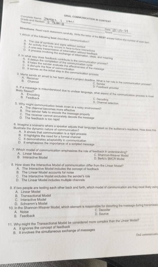 Complete Name
_
ORAL COMMUNICATION IN CONTEXT
_
Grade and Section_ Teacher
Case
Srbot s
Directions: Read each statement carefully. Write the letter of the BEST answer befor the number of sach sen
1.Which of the following best describes communication?
A. The use of symbots and signs without context
B. An activity that only occurs in face-to-face interactions
C. A one-way transmission of information without feedback
D. A process involving the exchange of information, ideas, and meaning
2. In what way does feedback contribute to the communication process?
A. It delays the completion of the communication cycle
B. It helps the sender evaluate the effectiveness of the message
C. It disrupts the flow of communication
D. It serves as the initial step in the communication process
A. Receiver
3. Marla sends an email to her team about a project deadline. What is her role in the communication process?
C. Sender
B. Channel D. Feedback provider
likely flawed?
4. If a message is misunderstood due to unclear language, what aspect of the communication process is most
A. Encoding
B. Feedback
C. Decoding
D. Channel selection
5. Why might communication break down in a noisy environment?
A. The channel becomes more effective
B. The sender fails to encode the message properly
C. The receiver cannot accurately decode the message
D. The feedback is too rapid
6. Imagine a scenario where a speaker adjusts their language based on the audience's reactions. How does this
illustrate the dynamic nature of communication?
A. It shows that communication is a rigid process
B. It highlights the need for a formal channel
C. It demonstrates adaptability in communication
D. It emphasizes the importance of a scripted message
7. Which model of communication emphasizes the role of feedback in understanding?
A. Linear Model C. Shannon-Weaver Model
B. Interactive Model D. Berlo's SMCR Model
8. How does the Interactive Model of communication differ from the Linear Model?
A. The Interactive Model includes the concept of feedback
B. The Linear Model accounts for noise
C. The Interactive Model excludes the sender's role
D. The Linear Model includes multiple channels
9. If two people are texting each other back and forth, which model of communication are they most likely usin
A. Linear Model
B. Transactional Model
C. Interactive Model
D. Schramm's Model
10. In the Shannon-Weaver Model, which element is responsible for distorting the message during transmissic
A. Noise C. Decoder
B. Feedback D. Source
11. Why might the Transactional Model be considered more complex than the Linear Model?
A. It ignores the concept of feedback
B. It involves the simultaneous exchange of messages
Oral communicati