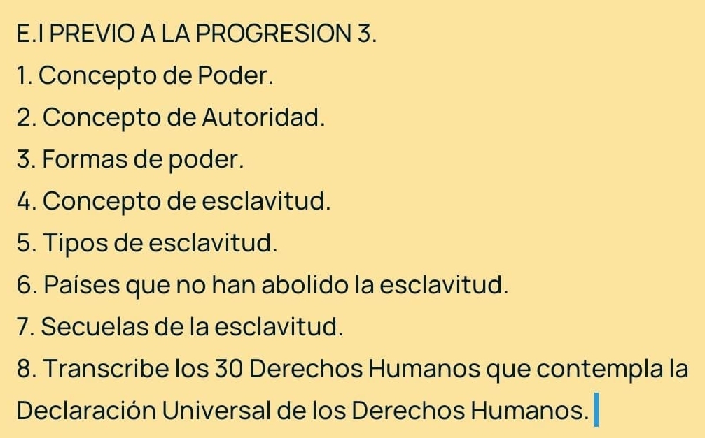 PREVIO A LA PROGRESION 3. 
1. Concepto de Poder. 
2. Concepto de Autoridad. 
3. Formas de poder. 
4. Concepto de esclavitud. 
5. Tipos de esclavitud. 
6. Países que no han abolido la esclavitud. 
7. Secuelas de la esclavitud. 
8. Transcribe los 30 Derechos Humanos que contempla la 
Declaración Universal de los Derechos Humanos.