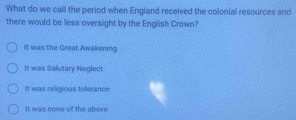 What do we call the period when England received the colonial resources and
there would be less oversight by the English Crown?
It was the Great Awakening
It was Salutary Neglect
It was religious tolerance
It was none of the above