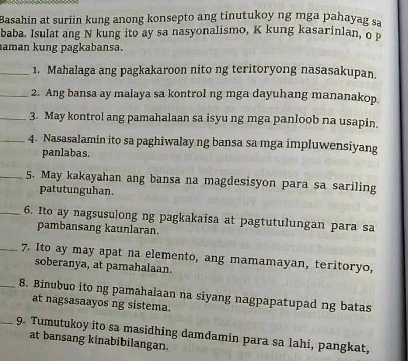 Basahin at suriin kung anong konsepto ang tinutukoy ng mga pahayag sa 
baba. Isulat ang N kung ito ay sa nasyonalismo, K kung kasarinlan, o p 
aman kung pagkabansa. 
_1. Mahalaga ang pagkakaroon nito ng teritoryong nasasakupan. 
_2. Ang bansa ay malaya sa kontrol ng mga dayuhang mananakop. 
_3. May kontrol ang pamahalaan sa isyu ng mga panloob na usapin. 
_4. Nasasalamin ito sa paghiwalay ng bansa sa mga impluwensiyang 
panlabas. 
_5. May kakayahan ang bansa na magdesisyon para sa sariling 
patutunguhan. 
_6. Ito ay nagsusulong ng pagkakaisa at pagtutulungan para sa 
pambansang kaunlaran. 
_7. Ito ay may apat na elemento, ang mamamayan, teritoryo, 
soberanya, at pamahalaan. 
_8. Binubuo ito ng pamahalaan na siyang nagpapatupad ng batas 
at nagsasaayos ng sistema. 
_9. Tumutukoy ito sa masidhing damdamin para sa lahi, pangkat, 
at bansang kinabibilangan.