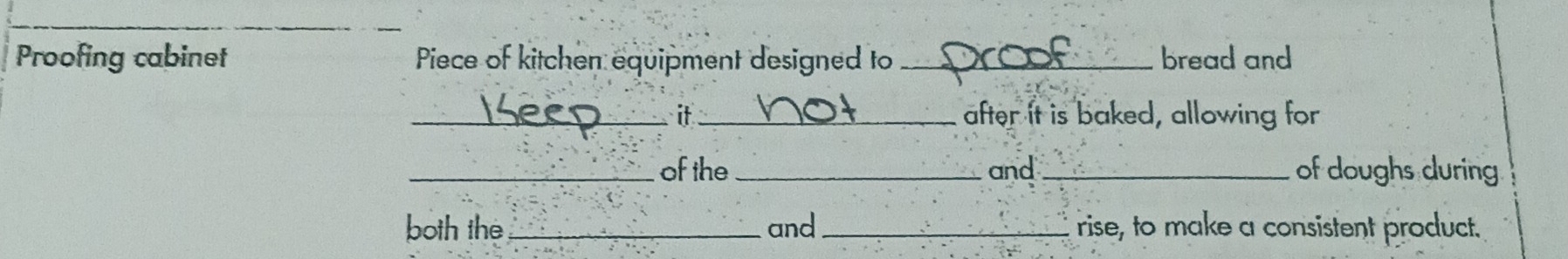 Proofing cabinet Piece of kitchen equipment designed to _bread and 
_it_ after it is baked, allowing for 
_of the_ and _of doughs during 
both the _and _rise, to make a consistent product.