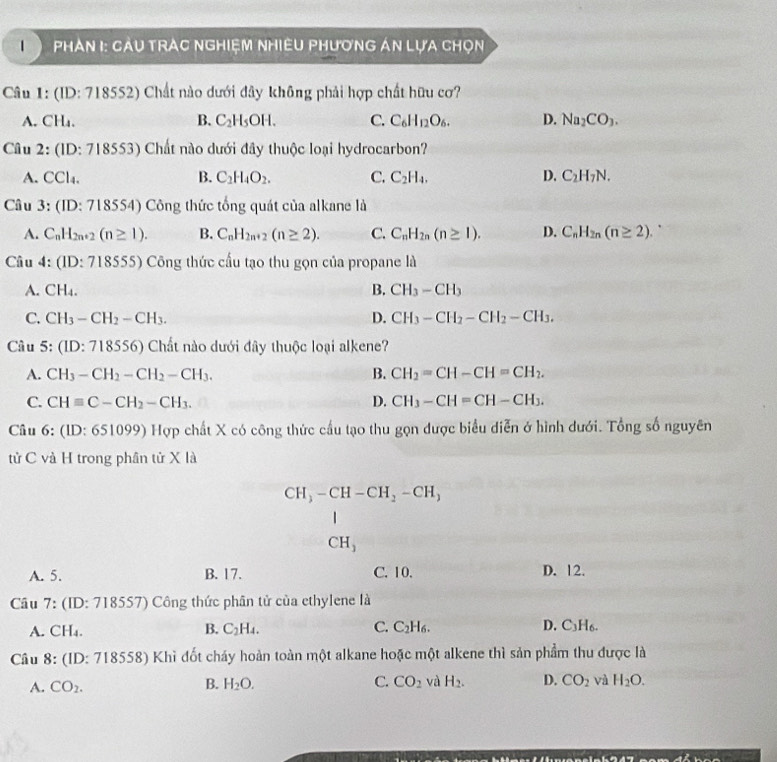 Phản I: Càu trAc nghiệm nhiêu phương án lựa chọn
Câu 1: (ID: 718552) Chất nào dưới đây không phải hợp chất hữu cơ?
A. CH₄. B. C_2H_5OH. C. C_6H_12O_6. D. Na_2CO_3.
Câu 2:(ID:7 18553) Chất nào dưới đây thuộc loại hydrocarbon?
A. CCl_4. B. C_2H_4O_2. C. C_2H_4, D. C_2H_7N.
Câu 3:(ID:71 8554) Công thức tổng quát của alkane là
A. C_nH_2n+2(n≥ 1). B. C_nH_2n+2(n≥ 2). C. C_nH_2n(n≥ 1). D. C_nH_2n(n≥ 2).
Câu 4:(ID:718555) ) Công thức cấu tạo thu gọn của propane là
A. CH_4. B. CH_3-CH_3
C. CH_3-CH_2-CH_3. D. CH_3-CH_2-CH_2-CH_3.
Câu 5: (LD:718556 5) Chất nào dưới đây thuộc loại alkene?
A. CH_3-CH_2-CH_2-CH_3. B. CH_2=CH-CH=CH_2.
C. CHequiv C-CH_2-CH_3. D. CH_3-CH=CH-CH_3.
Câu 6:(ID:651099)I Hợp chất X có công thức cầu tạo thu gọn được biểu diễn ở hình dưới. Tổng số nguyên
tử C và H trong phần tử X là
CH_3-CH-CH_2-CH_3
CH_3
A. 5. B. 17. C. 10. D. 12.
Câu 7: (ID: 718557) Công thức phân tử của ethylene là
B.
A. CH_4. C_2H_4. C. C_2H_6. D. C_3H_6.
Câu 8: (ID: 718558) Khì đốt cháy hoàn toàn một alkane hoặc một alkene thì sản phẩm thu được là
B.
A. CO_2. H_2O. C. CO_2 và H_2. D. CO_2 và H_2O.
