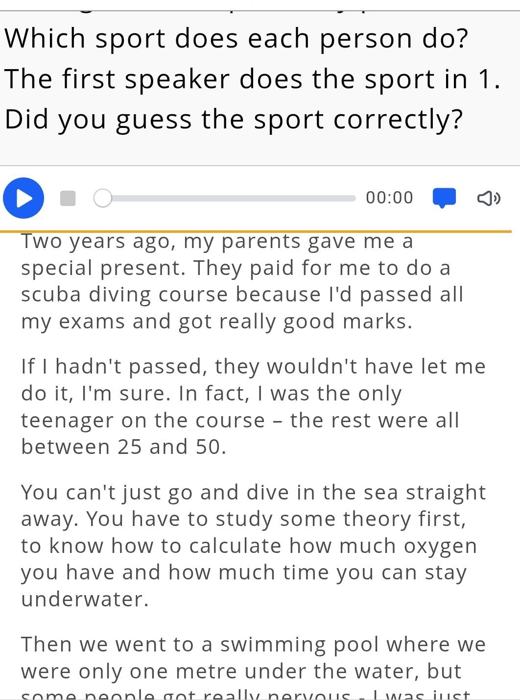 Which sport does each person do?
The first speaker does the sport in 1.
Did you guess the sport correctly?
00:00
Two years ago, my parents gave me a
special present. They paid for me to do a
scuba diving course because I'd passed all
my exams and got really good marks.
If I hadn't passed, they wouldn't have let me
do it, I'm sure. In fact, I was the only
teenager on the course - the rest were all
between 25 and 50.
You can't just go and dive in the sea straight
away. You have to study some theory first,
to know how to calculate how much oxygen
you have and how much time you can stay
underwater.
Then we went to a swimming pool where we
were only one metre under the water, but
some néople got really pervous L was just