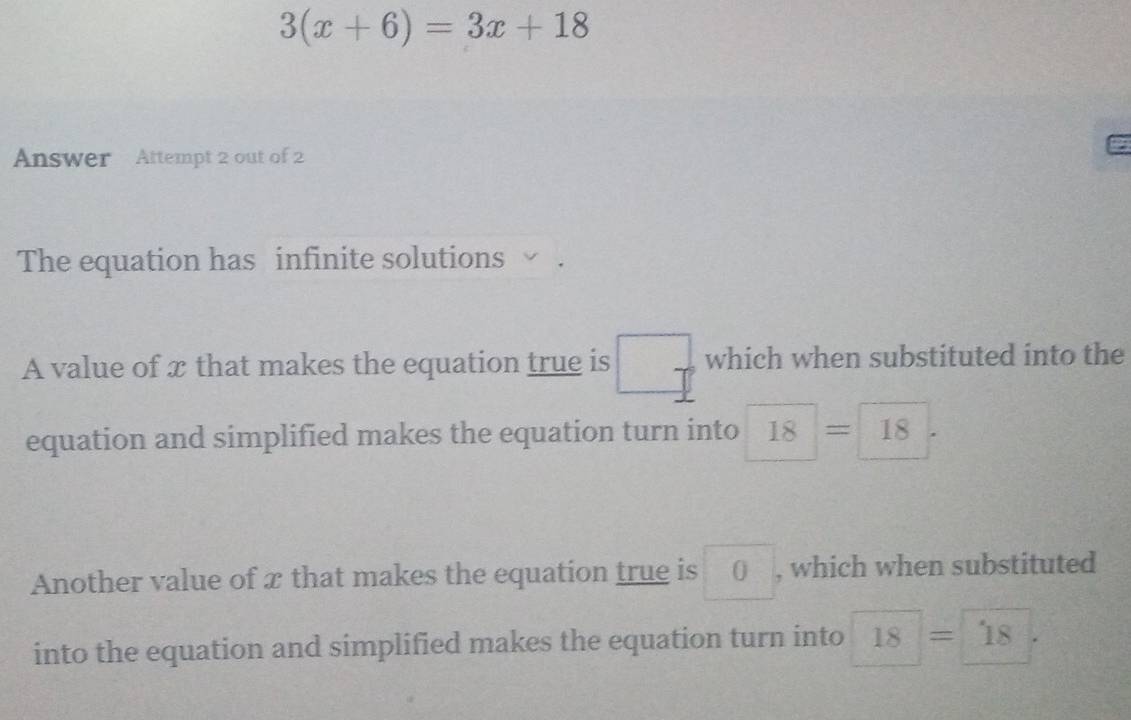 3(x+6)=3x+18
Answer Attempt 2 out of 2 
The equation has infinite solutions 
A value of x that makes the equation true is □° which when substituted into the 
equation and simplified makes the equation turn into 18=18
Another value of x that makes the equation true is □ 0 , which when substituted 
into the equation and simplified makes the equation turn into 18=18