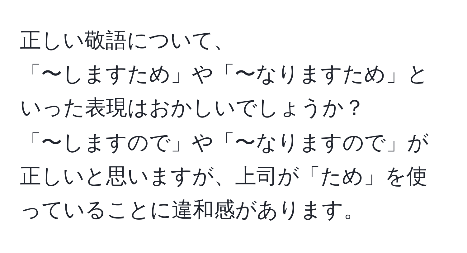 正しい敬語について、  
「〜しますため」や「〜なりますため」といった表現はおかしいでしょうか？  
「〜しますので」や「〜なりますので」が正しいと思いますが、上司が「ため」を使っていることに違和感があります。